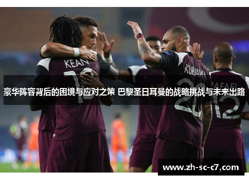 豪华阵容背后的困境与应对之策 巴黎圣日耳曼的战略挑战与未来出路