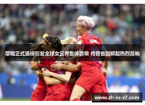 摩根正式退役引发全球女足界集体致敬 传奇告别掀起热烈反响