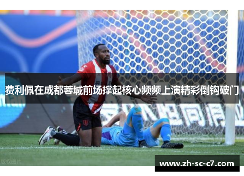 费利佩在成都蓉城前场撑起核心频频上演精彩倒钩破门